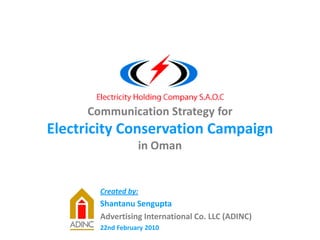 Communication Strategy for
Electricity Conservation Campaign
in Oman
Created by:
Shantanu Sengupta
Advertising International Co. LLC (ADINC)
22nd February 2010
 