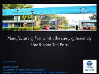 Manufacture of Frame with the study of Assembly
Line & 5000 Ton Press
SUBMITTED BY
SAYAN SARKAR
DEPARTMENT OF MECHANICAL ENGINEERING
INDIAN INSTITUTE OF ENGINEERING SCIENCE & TECHNOLOGY,SHIBPUR
 