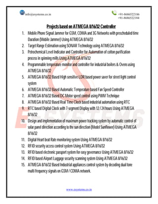 info@esystems.co.in +91-8686522186 
+91-8686522184 
Projects based on ATMEGA 8/16/32 Controller 
1. Mobile Phone Signal Jammer for GSM, CDMA and 3G Networks with prescheduled time 
Duration (Mobile Jammer) Using ATMEGA 8/16/32 
2. Target Range Estimation using SONAR Technology using ATMEGA 8/16/32 
3. Petrochemical Level Indicator and Controller for Automation of cotton purification 
process in spinning mills Using ATMEGA 8/16/32 
4. Programmable temperature monitor and controller for industrial boilers & Ovens using 
ATMEGA 8/16/32 
5. ATMEGA 8/16/32 Based High sensitive LDR based power saver for street light control 
system 
6. ATMEGA 8/16/32 Based Automatic Temperature based Fan Speed Controller 
7. ATMEGA 8/16/32 Based DC Motor speed control using PWM Technique 
8. ATMEGA 8/16/32 Based Real Time Clock based industrial automation using RTC 
9. RTC based Digital Clock with 7-segment Display with 12 / 24 hours Using ATMEGA 
8/16/32 
10. Design and implementation of maximum power tracking system by automatic control of 
solar panel direction according to the sun direction (Model Sunflower) Using ATMEGA 
8/16/32 
11. Digital Heart beat Rate monitoring system Using ATMEGA 8/16/32 
12. RFID security access control system Using ATMEGA 8/16/32 
13. RFID based electronic passport system for easy governance Using ATMEGA 8/16/32 
14. RFID based Airport Luggage security scanning system Using ATMEGA 8/16/32 
15. ATMEGA 8/16/32 Based Industrial appliances control system by decoding dual tone 
multi frequency signals on GSM / CDMA network. 
www.esystems.co.in 
 