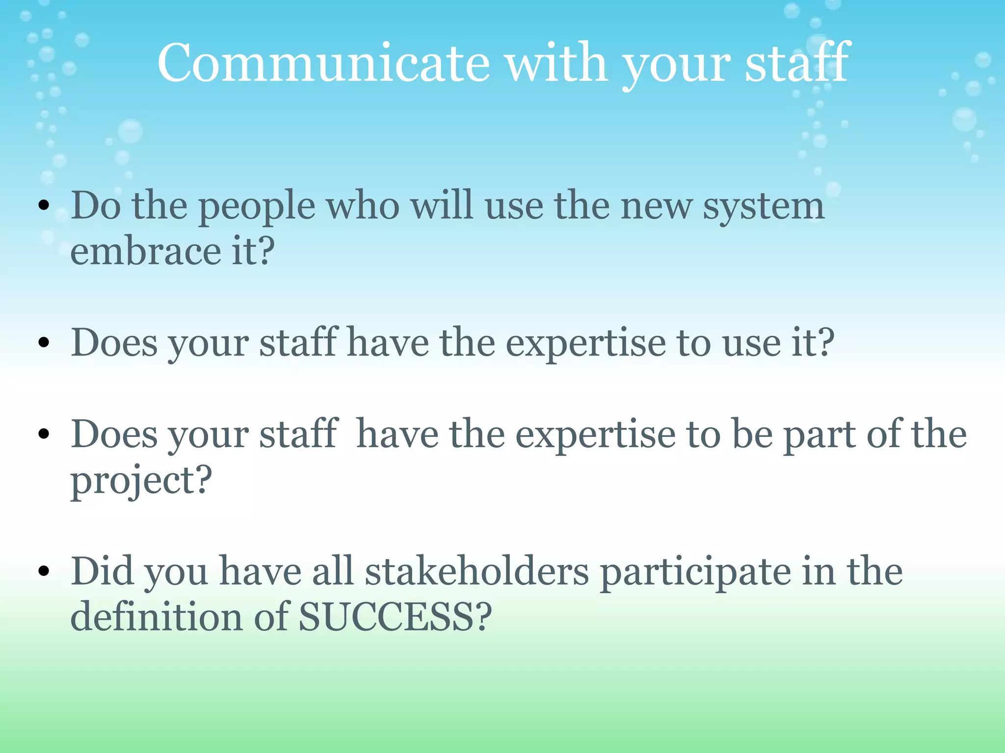 Communicate with your staff Do the people who will use the new system embrace it?   Does your staff have the expertise to use it?     Does your staff  have the expertise to be part of the project?   Did you have all stakeholders participate in the definition of SUCCESS? 