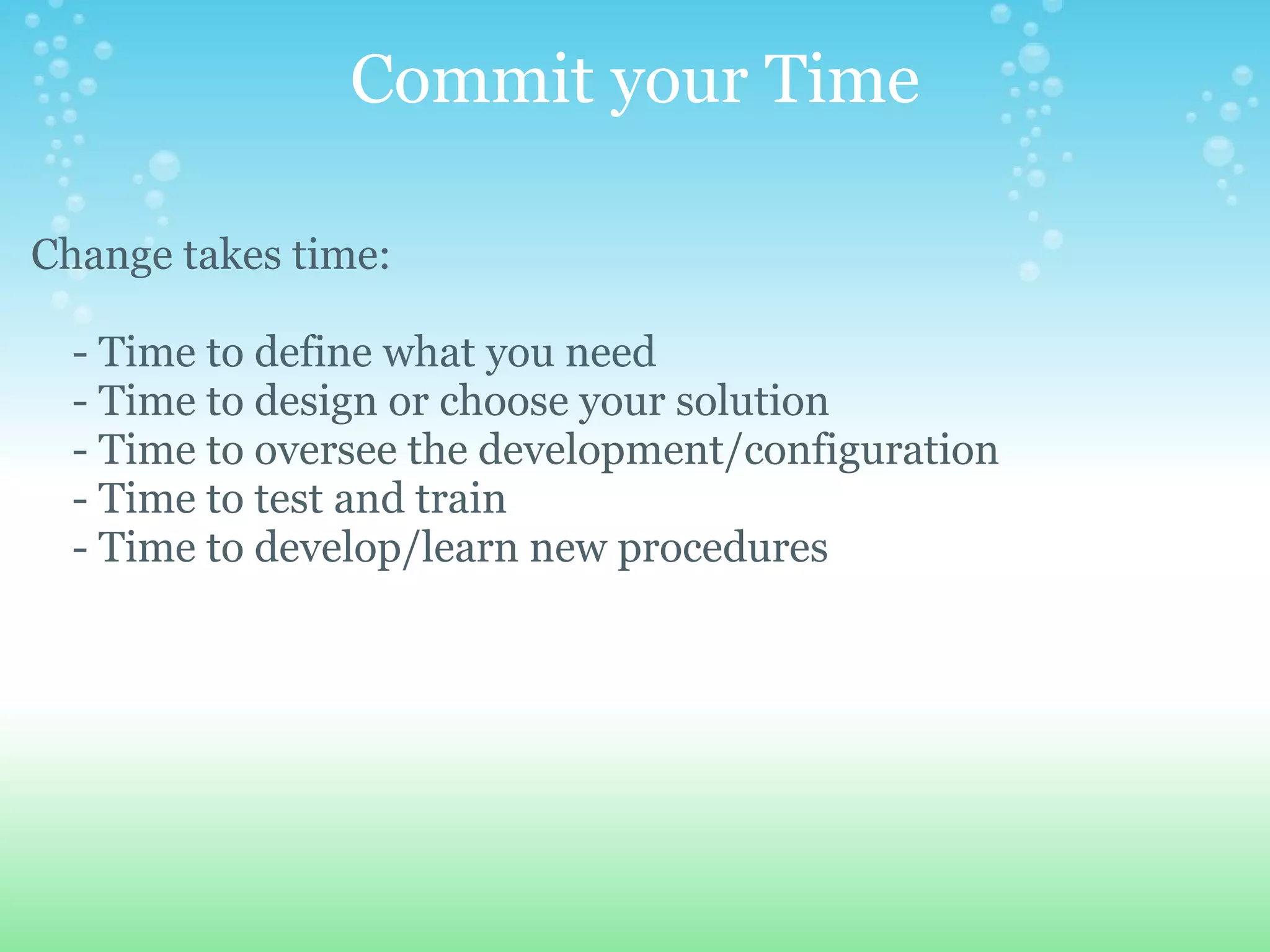 Commit your Time Change takes time:        - Time to define what you need      - Time to design or choose your solution      - Time to oversee the development/configuration      - Time to test and train       - Time to develop/learn new procedures   