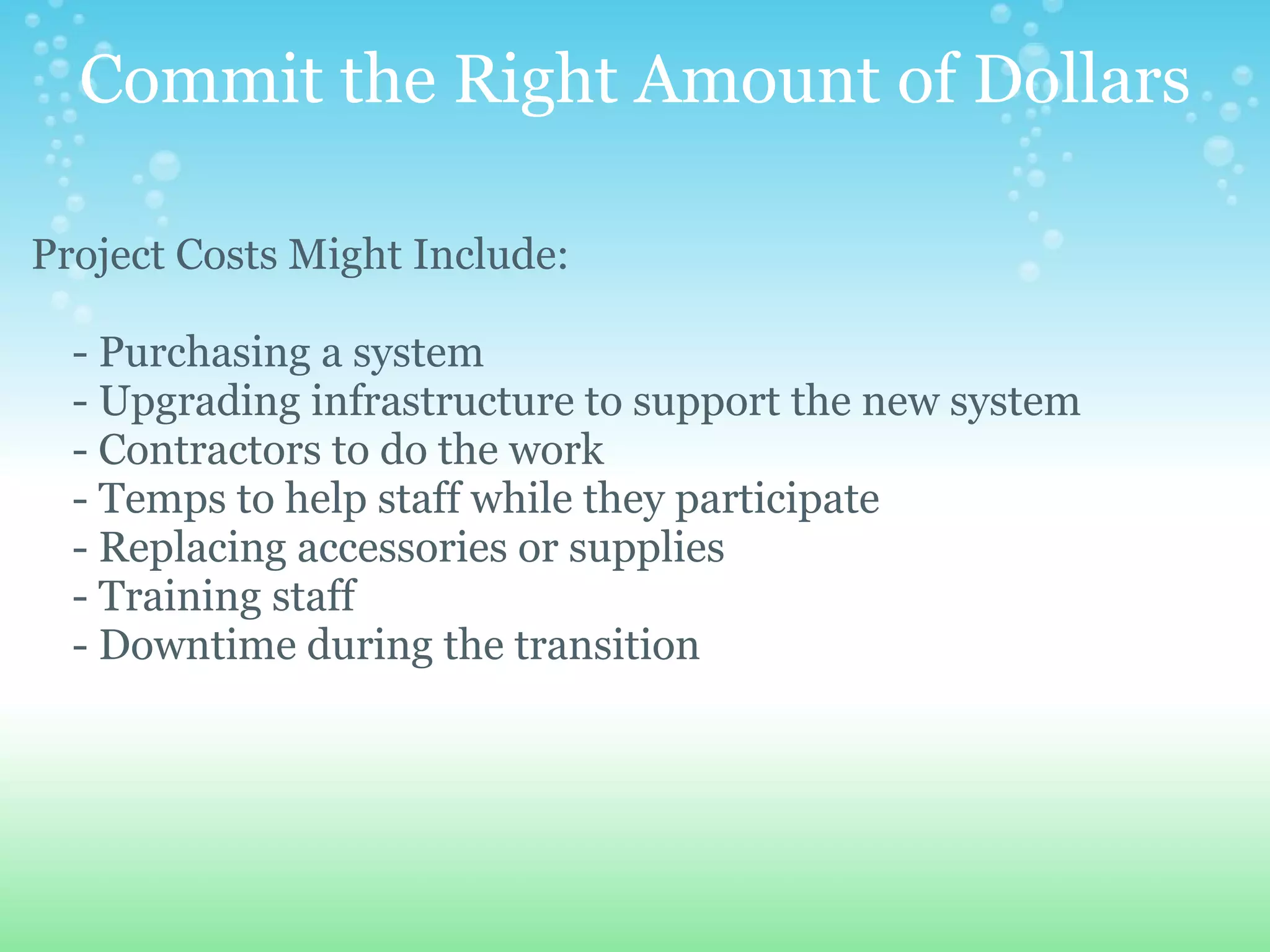 Commit the Right Amount of Dollars Project Costs Might Include:        - Purchasing a system      - Upgrading infrastructure to support the new system      - Contractors to do the work      - Temps to help staff while they participate      - Replacing accessories or supplies      - Training staff      - Downtime during the transition 