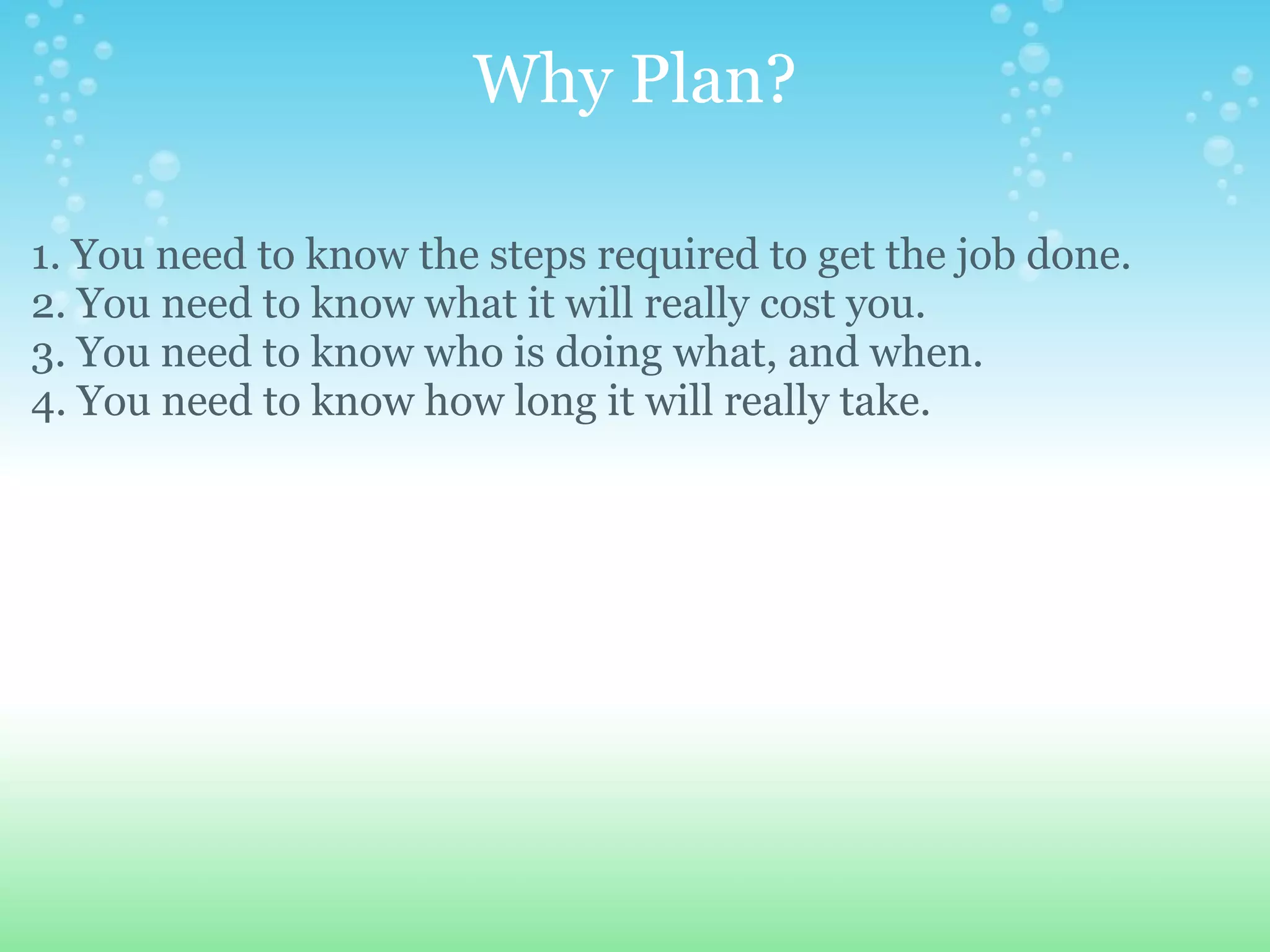 Why Plan? 1. You need to know the steps required to get the job done. 2. You need to know what it will really cost you. 3. You need to know who is doing what, and when. 4. You need to know how long it will really take. 