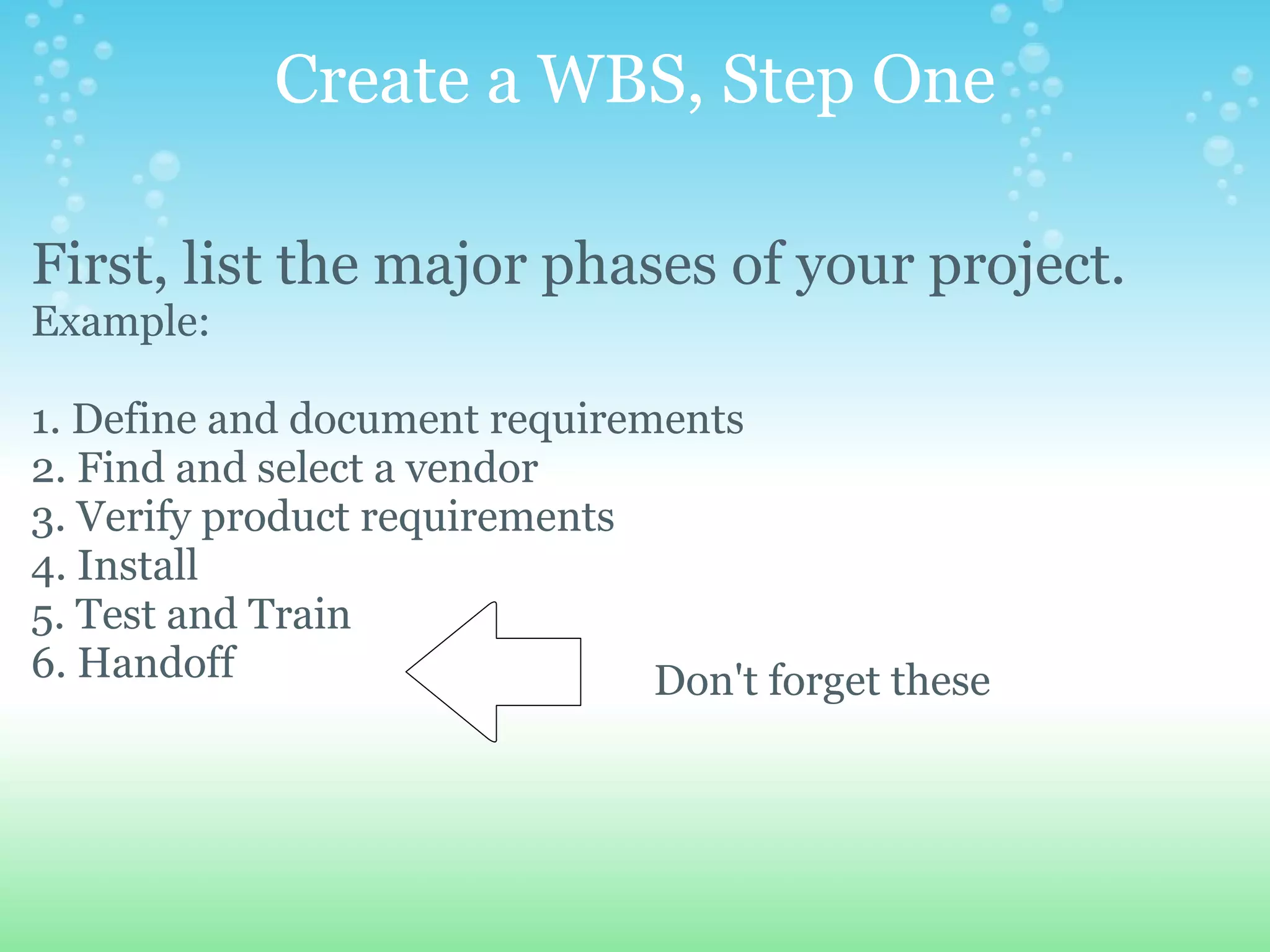 Create a WBS, Step One First, list the major phases of your project.   Example:   1. Define and document requirements 2. Find and select a vendor 3. Verify product requirements 4. Install 5. Test and Train 6. Handoff         Don't forget these 