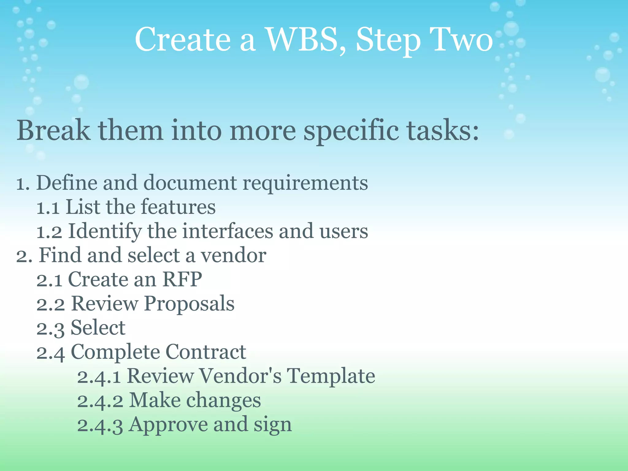 Create a WBS, Step Two Break them into more specific tasks:   1. Define and document requirements      1.1 List the features      1.2 Identify the interfaces and users 2. Find and select a vendor      2.1 Create an RFP      2.2 Review Proposals      2.3 Select      2.4 Complete Contract              2.4.1 Review Vendor's Template              2.4.2 Make changes              2.4.3 Approve and sign                 