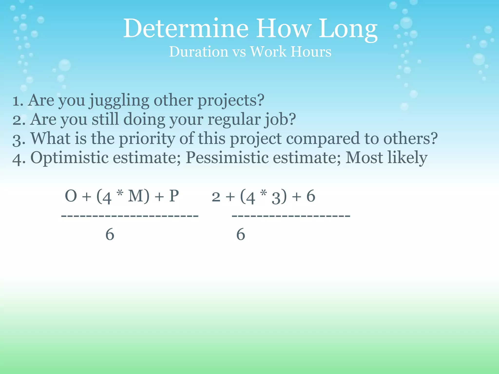 Determine How Long Duration vs Work Hours 1. Are you juggling other projects? 2. Are you still doing your regular job? 3. What is the priority of this project compared to others? 4. Optimistic estimate; Pessimistic estimate; Most likely                 O + (4 * M) + P        2 + (4 * 3) + 6              ----------------------        -------------------                         6                              6 