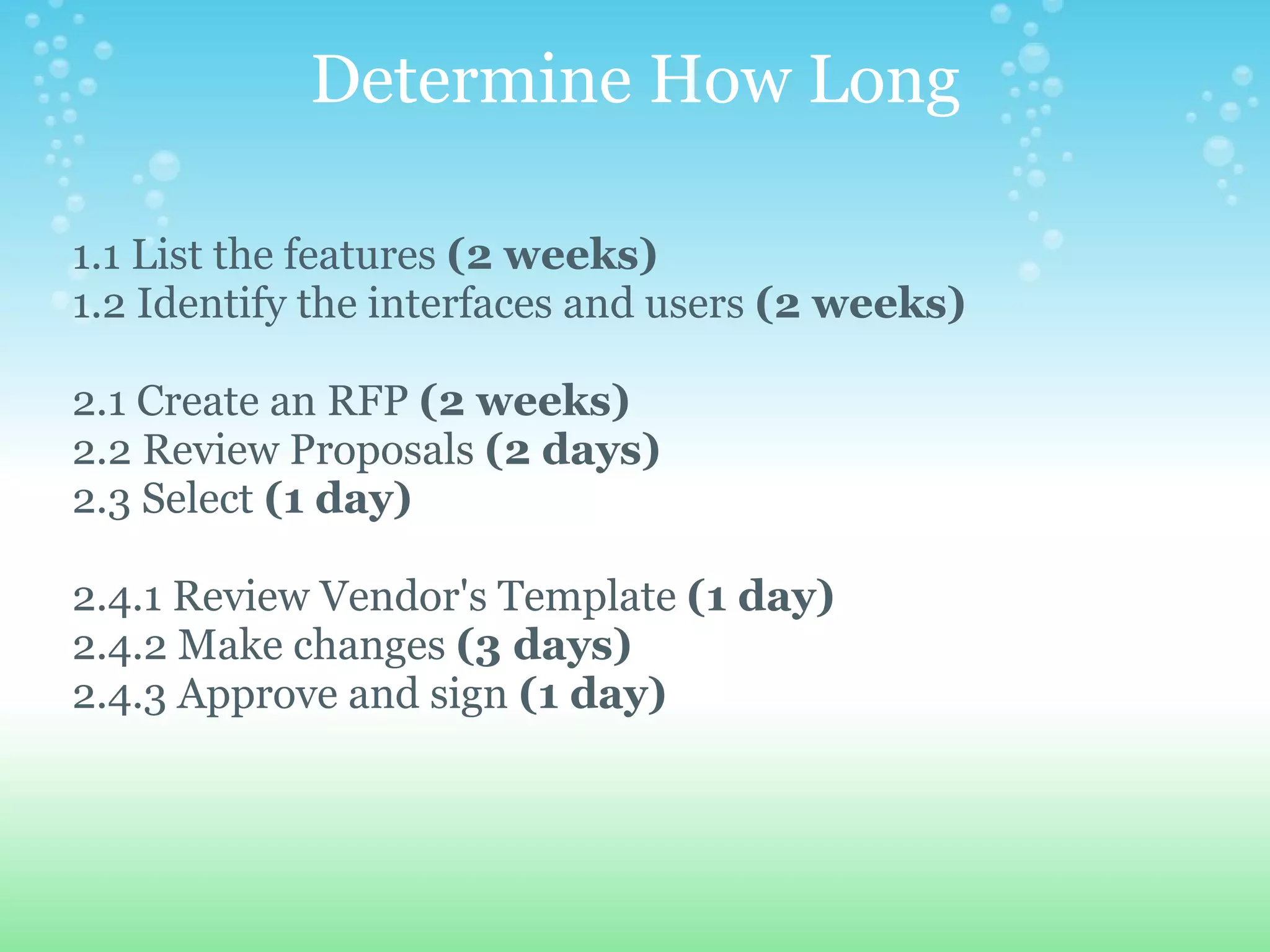 Determine How Long      1.1 List the features  (2 weeks)         1.2 Identify the interfaces and users  (2 weeks)        2.1 Create an RFP  (2 weeks)      2.2 Review Proposals  (2 days)      2.3 Select  (1 day)         2.4.1 Review Vendor's Template  (1 day)      2.4.2 Make changes  (3 days)      2.4.3 Approve and sign  (1 day) 