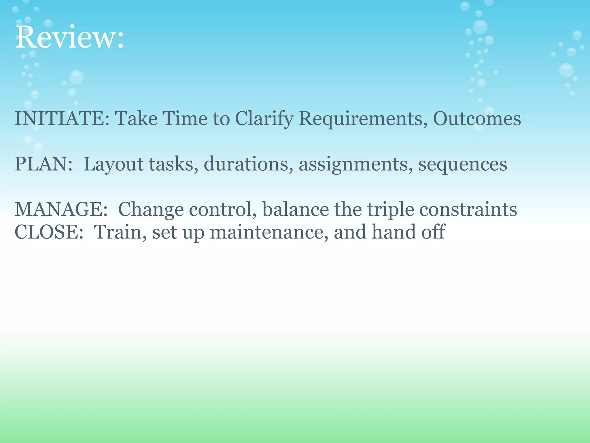 Review: INITIATE: Take Time to Clarify Requirements, Outcomes PLAN:  Layout tasks, durations, assignments, sequences   MANAGE:  Change control, balance the triple constraints CLOSE:  Train, set up maintenance, and hand off                       