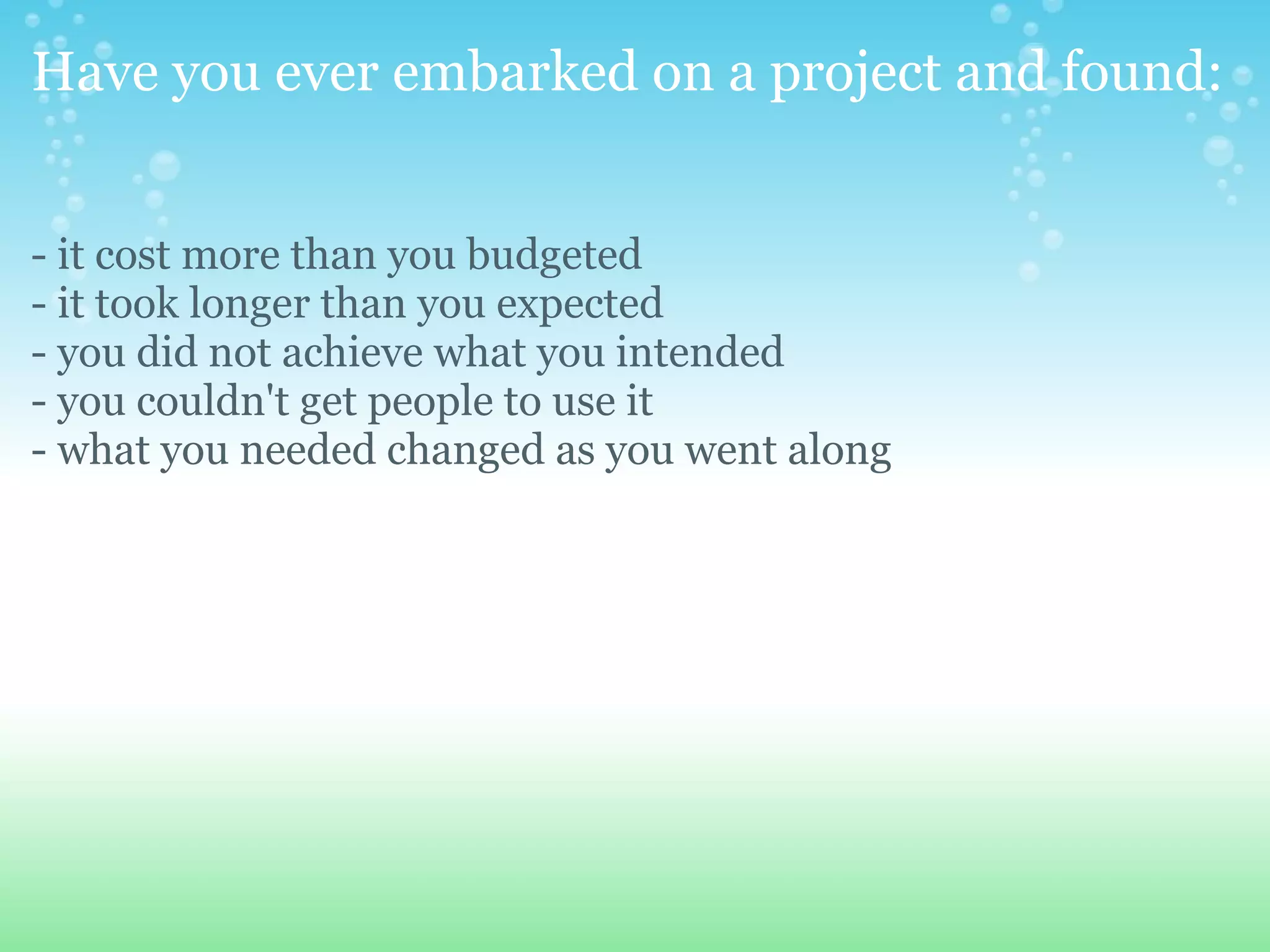 Have you ever embarked on a project and found: - it cost more than you budgeted - it took longer than you expected - you did not achieve what you intended - you couldn't get people to use it - what you needed changed as you went along 