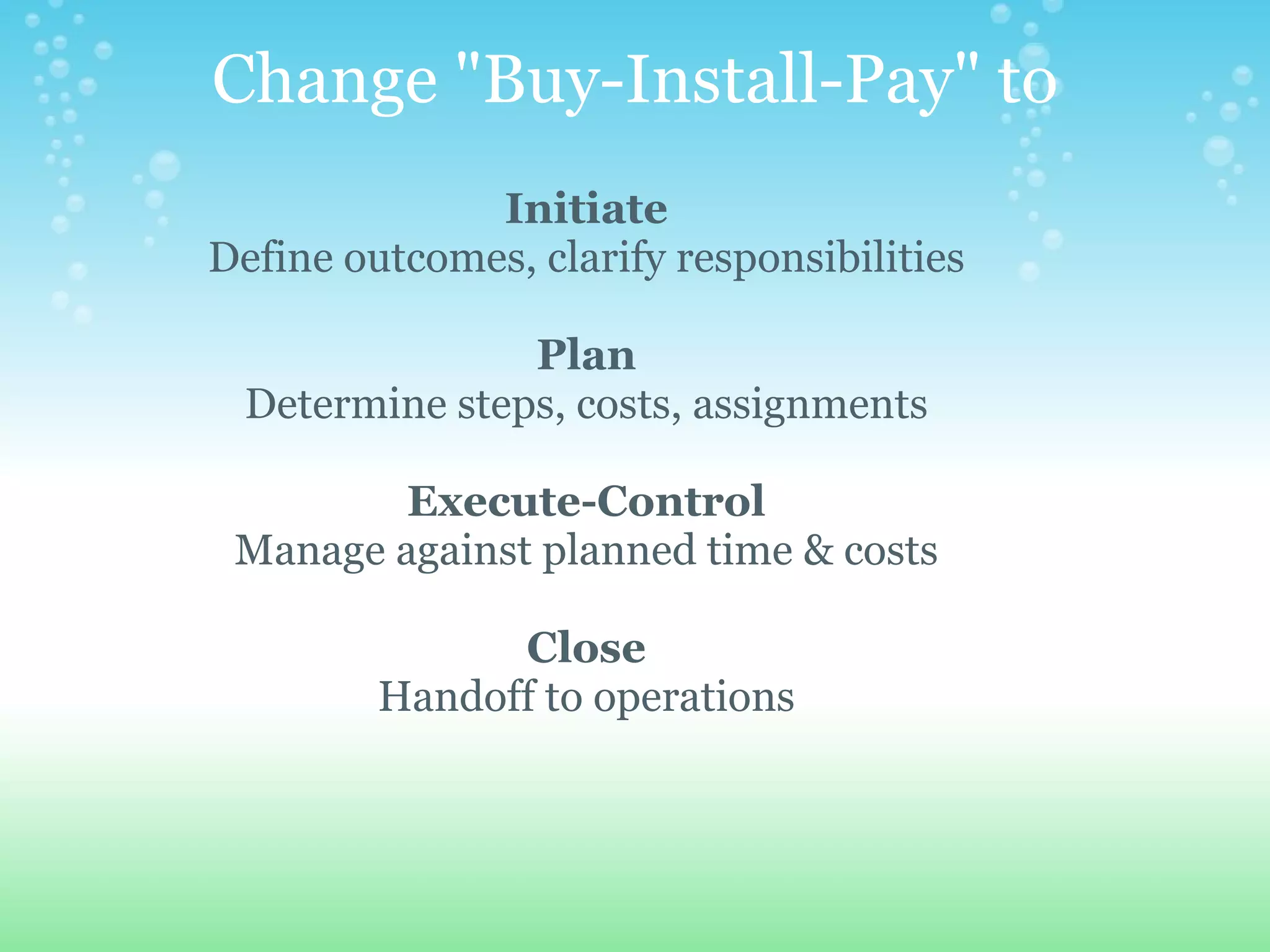 Change "Buy-Install-Pay" to Initiate Define outcomes, clarify responsibilities   Plan Determine steps, costs, assignments   Execute-Control Manage against planned time & costs   Close Handoff to operations 