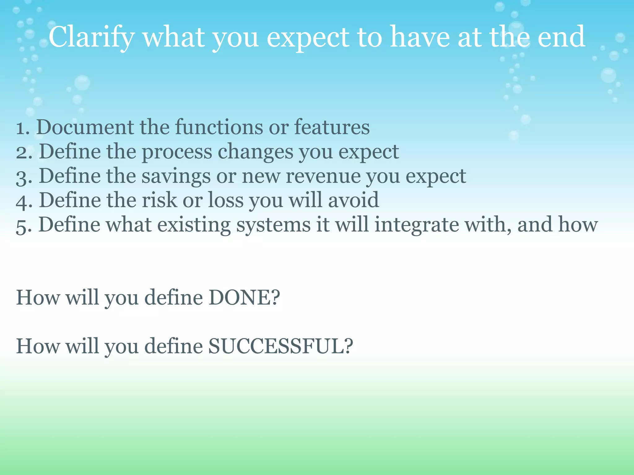 Clarify what you expect to have at the end 1. Document the functions or features  2. Define the process changes you expect 3. Define the savings or new revenue you expect 4. Define the risk or loss you will avoid 5. Define what existing systems it will integrate with, and how  How will you define DONE? How will you define SUCCESSFUL?     