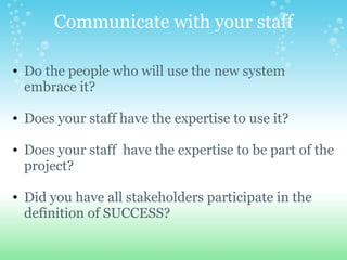 Communicate with your staff Do the people who will use the new system embrace it?   Does your staff have the expertise to use it?     Does your staff  have the expertise to be part of the project?   Did you have all stakeholders participate in the definition of SUCCESS? 