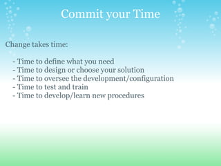 Commit your Time Change takes time:        - Time to define what you need      - Time to design or choose your solution      - Time to oversee the development/configuration      - Time to test and train       - Time to develop/learn new procedures   