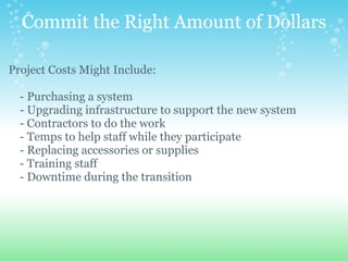 Commit the Right Amount of Dollars Project Costs Might Include:        - Purchasing a system      - Upgrading infrastructure to support the new system      - Contractors to do the work      - Temps to help staff while they participate      - Replacing accessories or supplies      - Training staff      - Downtime during the transition 