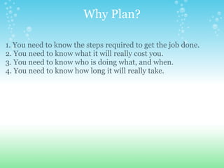 Why Plan? 1. You need to know the steps required to get the job done. 2. You need to know what it will really cost you. 3. You need to know who is doing what, and when. 4. You need to know how long it will really take. 