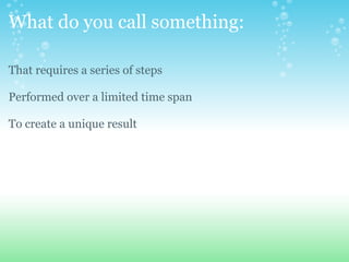 What do you call something: That requires a series of steps Performed over a limited time span To create a unique result 