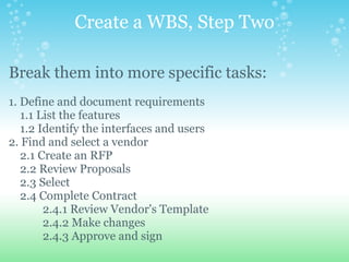 Create a WBS, Step Two Break them into more specific tasks:   1. Define and document requirements      1.1 List the features      1.2 Identify the interfaces and users 2. Find and select a vendor      2.1 Create an RFP      2.2 Review Proposals      2.3 Select      2.4 Complete Contract              2.4.1 Review Vendor's Template              2.4.2 Make changes              2.4.3 Approve and sign                 