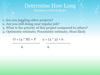 Determine How Long Duration vs Work Hours 1. Are you juggling other projects? 2. Are you still doing your regular job? 3. What is the priority of this project compared to others? 4. Optimistic estimate; Pessimistic estimate; Most likely                 O + (4 * M) + P        2 + (4 * 3) + 6              ----------------------        -------------------                         6                              6 