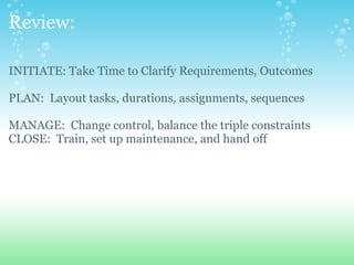 Review: INITIATE: Take Time to Clarify Requirements, Outcomes PLAN:  Layout tasks, durations, assignments, sequences   MANAGE:  Change control, balance the triple constraints CLOSE:  Train, set up maintenance, and hand off                       