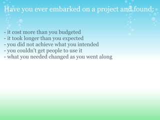 Have you ever embarked on a project and found: - it cost more than you budgeted - it took longer than you expected - you did not achieve what you intended - you couldn't get people to use it - what you needed changed as you went along 