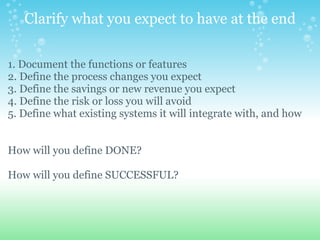 Clarify what you expect to have at the end 1. Document the functions or features  2. Define the process changes you expect 3. Define the savings or new revenue you expect 4. Define the risk or loss you will avoid 5. Define what existing systems it will integrate with, and how  How will you define DONE? How will you define SUCCESSFUL?     
