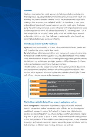 Overview
Healthcare organizations face a wide spectrum of challenges, including constantly-rising
financial pressure, regulatory restrictions, the need for continual improvement in staff time-
efficiency, and patient/staff safety concerns. Many of the problems contributing to these
challenges share a common cause – a lack of ”visibility” of the real-time location, status
and condition of patients, staff, medical equipment and other mobile assets. An infusion
pump that isn’t regularly maintained, an open refrigerator with temperature-sensitive goods,
suboptimal patient flow within and between departments, or a wandering patient - can all
have a major impact on a hospital’s overall quality of care and business. Bynet addresses
and provides solutions to meet these challenges, increasing visibility within hospitals and
delivering tools that stimulate operational efficiency.
Unified Asset Visibility Suite for Healthcare
Bynet’s solutions provide visibility of location, status and condition of assets, patients and
staff throughout the various hospital departments.
Bynet’s healthcare solutions include real-time asset management, equipment maintenance,
temperature & humidity monitoring, patient flow, and patient/staff safety. These modular
and scalable applications all employ industry-leading technology to leverage clients’ existing
Wi-Fi infrastructure, and integrate with Video Surveillance, ERP and healthcare IT software
systems and applications using Dynamic XML open interfaces.
 Bynet’s solutions serve the needs of clinical staff, IT management, materials department,
clinical and biomedical engineers, laboratory and pharmacy personnel and others. These
solutions ensure regulatory compliance, improve safety, reduce CapEx and OpEx, increase
staff efficiency, increase revenue, and enhance patient care.
The Healthcare Visibility Suite offers a range of applications, such as:
Asset Management – The real-time equipment tracking solution features automated
inventory management, par-level management, order fulfillment and rental management
capabilities. It leverages the existing Wi-Fi network for hospital-wide visibility, location,
condition and status of equipment (e.g. infusion pumps, wheelchairs, defibrillators). Hospital
map views of specific assets, or groups of assets, are accessed from a web-based application
or from handheld devices (PDAs or mobile phones). Real-time equipment location, integration
to inventory, and materials management systems, are provided, as are sophisticated reporting
tools for analysis of utilization rates, inventory, distribution and par levels.
 
