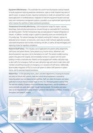 Equipment Maintenance – This automates the current manual processes used by hospitals
to locate equipment requiring preventive maintenance, repair or recall. Hospital map views of
specific assets, or groups of assets, requiring maintenance or recall, are accessed from a web-
based application or handheld devices. Integration of real-time equipment location and map
views with maintenance management systems is provided, as are sophisticated reporting tools
which improve the workflow of daily maintenance procedures.
Temperature & Humidity Monitoring – Safe temperature ranges for organs, vaccines,
blood bags, food and pharmaceuticals are ensured through an automated Wi-Fi monitoring
and alerting system. The Wi-Fi temperature tags are easily placed in hospital refrigerators or
freezers. In addition, humidity ranges in patient or operating rooms are monitored by Wi-
Fi humidity tags. The solution leverages the hospital’s existing Wi-Fi network, requires no
dedicated sensor network, no hard wires, and is easy to install. Software application provides
automated temperature and humidity monitoring and alert, as well as all required logging and
reporting of data for regulatory compliance.
Patient & Staff Safety – This includes a set of applications for patient safety (elopement),
staff duress and patient distress. Some patients (e.g. trauma victims, Alzheimer’s and
dementia patients) may pose a risk to themselves or to staff. The solution enables tracking
patients throughout the hospital, and immediately monitors if a patient exits the ward/
building or enters a restricted area. Patients can be equipped with wireless call button tags
to alert staff of an emergency. Staff can wear call-button tags with which to alert other staff
members should they encounter an emergency, or in situations of staff duress. Additionally,
Bynet enables integration of RTLS to nurse-call systems to detect staff presence in patient
rooms, and to automate hospital procedures.
Patient Flow – In the operating rooms, clinics and other departments, knowing the location
and status of clinical staff, patients, beds and critical clinical equipment is essential to
improving patient care and departmental workflow. Staff can utilize the location and status
application to ensure that procedures begin on time, thus decreasing patient waiting times.
The real-time visibility of patients within and between departments, and the availability of
rooms and beds, are easily determined through tracking boards. The location and status
data can be integrated into existing software systems to help optimize workflows, increasing
throughput and patients’ content.
 