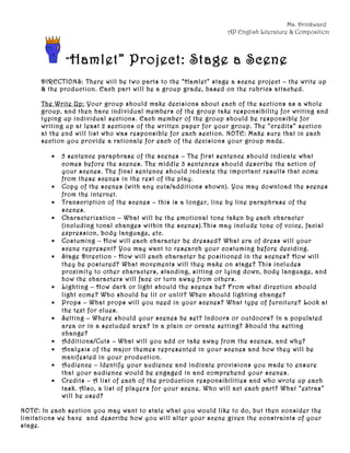 Ms. Drinkward
                                                                AP English Literature & Composition



              “ Hamlet”           Project: Stage a Scene
      DIRECTIONS: There will be two parts to the “Hamlet” stage a scene project – the write up
      & the production. Each part will be a group grade, based on the rubrics attached.

      The Write Up: Your group should make decisions about each of the sections as a whole
      group, and then have individual members of the group take responsibility for writing and
      typing up individual sections. Each member of the group should be responsible for
      writing up at least 2 sections of the written paper for your group. The “credits” section
      at the end will list who was responsible for each section. NOTE: Make sure that in each
      section you provide a rationale for each of the decisions your group made.

         •   5 sentence paraphrase of the scenes – The first sentence should indicate what
             comes before the scenes. The middle 3 sentences should describe the action of
             your scenes. The final sentence should indicate the important results that come
             from these scenes in the rest of the play.
         •   Copy of the scenes (with any cuts/additions shown). You may download the scenes
             from the internet.
         •   Transcription of the scenes – this is a longer, line by line paraphrase of the
             scenes.
         •   Characterization – What will be the emotional tone taken by each character
             (including tonal changes within the scenes).This may include tone of voice, facial
             expression, body language, etc.
         •   Costuming – How will each character be dressed? What era of dress will your
             scene represent? You may want to research your costuming before deciding.
         •   Stage Direction - How will each character be positioned in the scenes? How will
             they be postured? What movements will they make on stage? This includes
             proximity to other characters, standing, sitting or lying down, body language, and
             how the characters will face or turn away from others.
         •   Lighting – How dark or light should the scenes be? From what direction should
             light come? Who should be lit or unlit? When should lighting change?
         •   Props – What props will you need in your scenes? What type of furniture? Look at
             the text for clues.
         •   Setting – Where should your scenes be set? Indoors or outdoors? In a populated
             area or in a secluded area? In a plain or ornate setting? Should the setting
             change?
         •   Additions/Cuts – What will you add or take away from the scenes, and why?
         •   Analysis of the major themes represented in your scenes and how they will be
             manifested in your production.
         •   Audience – Identify your audience and indicate provisions you made to ensure
             that your audience would be engaged in and comprehend your scenes.
         •   Credits – A list of each of the production responsibilities and who wrote up each
             task. Also, a list of players for your scene. Who will act each part? What “extras”
             will be used?

NOTE: In each section you may want to state what you would like to do, but then consider the
limitations we have and describe how you will alter your scene given the constraints of your
stage.
 