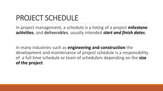 PROJECT SCHEDULE
In project management, a schedule is a listing of a project milestone
activities, and deliverables, usually intended start and finish dates.
In many industries such as engineering and construction the
development and maintenance of project schedule is a responsibility
of a full time schedule or team of schedulers depending on the size
of the project.
 