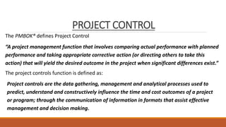 PROJECT CONTROL
The PMBOK® defines Project Control
“A project management function that involves comparing actual performance with planned
performance and taking appropriate corrective action (or directing others to take this
action) that will yield the desired outcome in the project when significant differences exist.”
The project controls function is defined as:
Project controls are the data gathering, management and analytical processes used to
predict, understand and constructively influence the time and cost outcomes of a project
or program; through the communication of information in formats that assist effective
management and decision making.
 