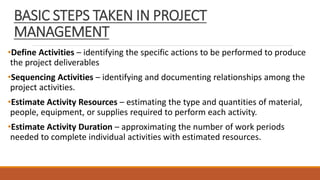 BASIC STEPS TAKEN IN PROJECT
MANAGEMENT
•Define Activities – identifying the specific actions to be performed to produce
the project deliverables
•Sequencing Activities – identifying and documenting relationships among the
project activities.
•Estimate Activity Resources – estimating the type and quantities of material,
people, equipment, or supplies required to perform each activity.
•Estimate Activity Duration – approximating the number of work periods
needed to complete individual activities with estimated resources.
 