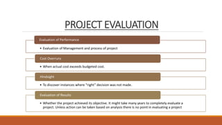 PROJECT EVALUATION
• Evaluation of Management and process of project
Evaluation of Performance
• When actual cost exceeds budgeted cost.
Cost Overruns
• To discover instances where “right” decision was not made.
Hindsight
• Whether the project achieved its objective. It might take many years to completely evaluate a
project. Unless action can be taken based on analysis there is no point in evaluating a project
Evaluation of Results
 