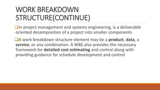 WORK BREAKDOWN
STRUCTURE(CONTINUE)
In project management and systems engineering, is a deliverable
oriented decomposition of a project into smaller components.
A work breakdown structure element may be a product, data, a
service, or any combination. A WBS also provides the necessary
framework for detailed cost estimating and control along with
providing guidance for schedule development and control
 