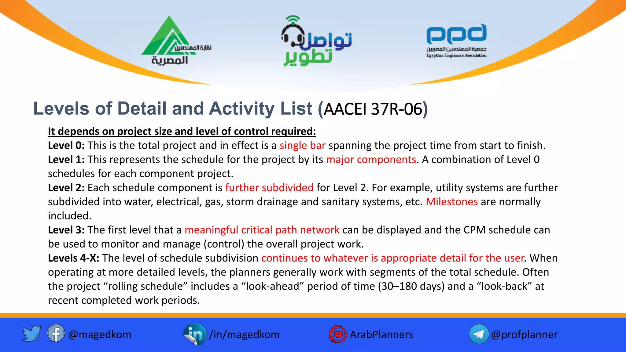 Levels of Detail and Activity List (AACEI 37R-06)
@magedkom /in/magedkom ArabPlanners @profplanner
It depends on project size and level of control required:
Level 0: This is the total project and in effect is a single bar spanning the project time from start to finish.
Level 1: This represents the schedule for the project by its major components. A combination of Level 0
schedules for each component project.
Level 2: Each schedule component is further subdivided for Level 2. For example, utility systems are further
subdivided into water, electrical, gas, storm drainage and sanitary systems, etc. Milestones are normally
included.
Level 3: The first level that a meaningful critical path network can be displayed and the CPM schedule can
be used to monitor and manage (control) the overall project work.
Levels 4-X: The level of schedule subdivision continues to whatever is appropriate detail for the user. When
operating at more detailed levels, the planners generally work with segments of the total schedule. Often
the project “rolling schedule” includes a “look-ahead” period of time (30–180 days) and a “look-back” at
recent completed work periods.
 