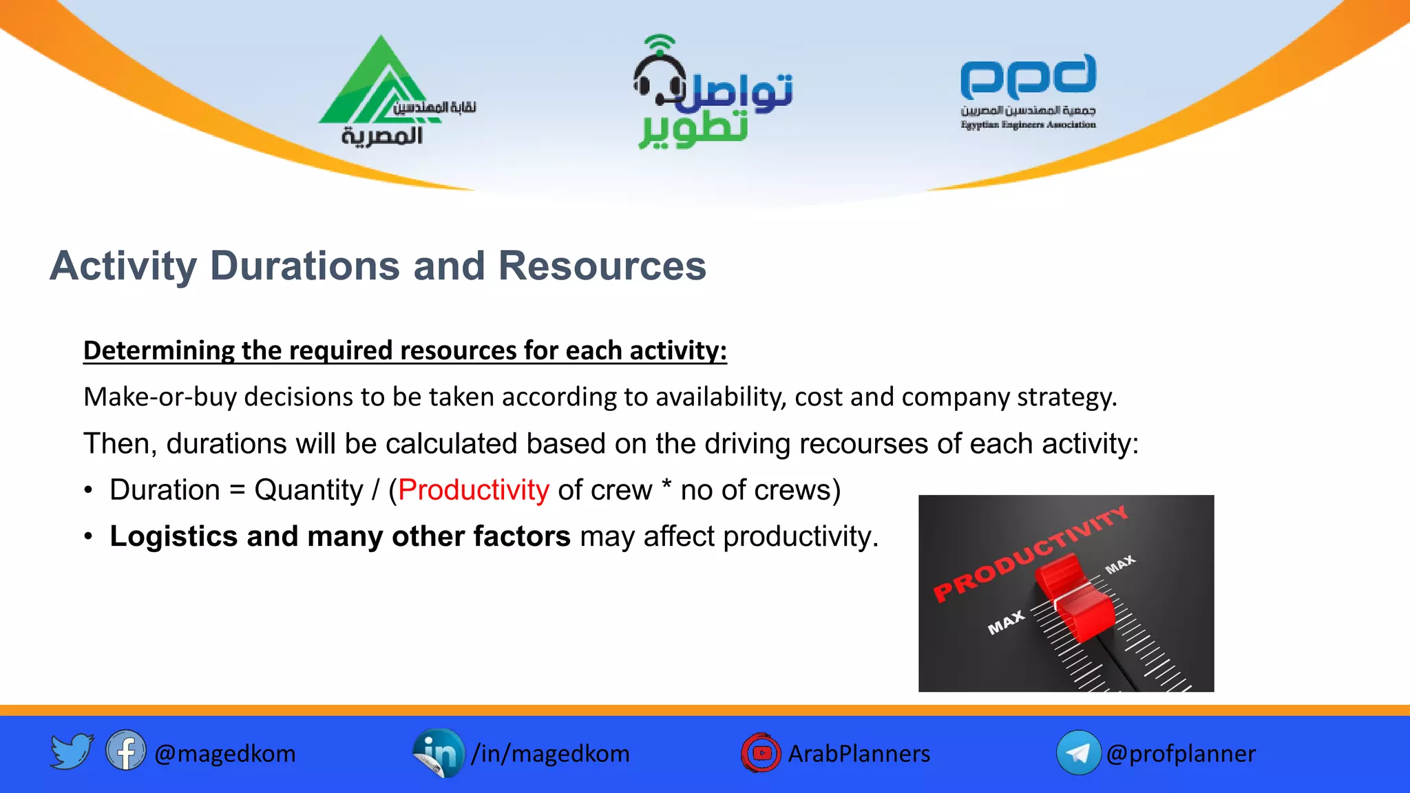 Activity Durations and Resources
Determining the required resources for each activity:
Make-or-buy decisions to be taken according to availability, cost and company strategy.
Then, durations will be calculated based on the driving recourses of each activity:
• Duration = Quantity / (Productivity of crew * no of crews)
• Logistics and many other factors may affect productivity.
@magedkom /in/magedkom ArabPlanners @profplanner
 
