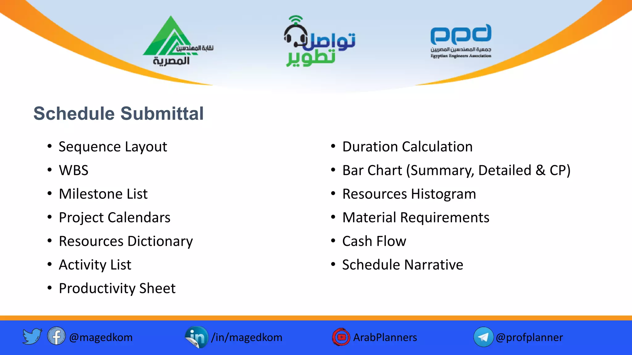 Schedule Submittal
• Sequence Layout
• WBS
• Milestone List
• Project Calendars
• Resources Dictionary
• Activity List
• Productivity Sheet
• Duration Calculation
• Bar Chart (Summary, Detailed & CP)
• Resources Histogram
• Material Requirements
• Cash Flow
• Schedule Narrative
@magedkom /in/magedkom ArabPlanners @profplanner
 