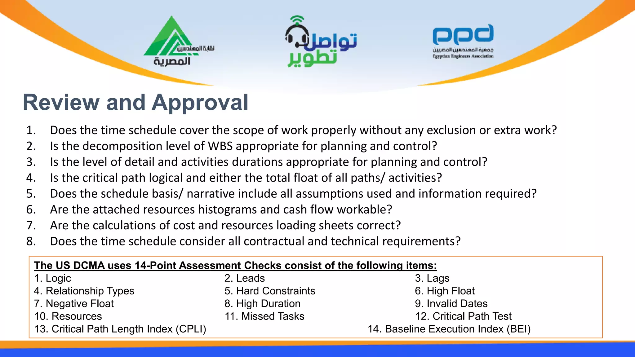 Review and Approval
1. Does the time schedule cover the scope of work properly without any exclusion or extra work?
2. Is the decomposition level of WBS appropriate for planning and control?
3. Is the level of detail and activities durations appropriate for planning and control?
4. Is the critical path logical and either the total float of all paths/ activities?
5. Does the schedule basis/ narrative include all assumptions used and information required?
6. Are the attached resources histograms and cash flow workable?
7. Are the calculations of cost and resources loading sheets correct?
8. Does the time schedule consider all contractual and technical requirements?
The US DCMA uses 14-Point Assessment Checks consist of the following items:
1. Logic 2. Leads 3. Lags
4. Relationship Types 5. Hard Constraints 6. High Float
7. Negative Float 8. High Duration 9. Invalid Dates
10. Resources 11. Missed Tasks 12. Critical Path Test
13. Critical Path Length Index (CPLI) 14. Baseline Execution Index (BEI)
 