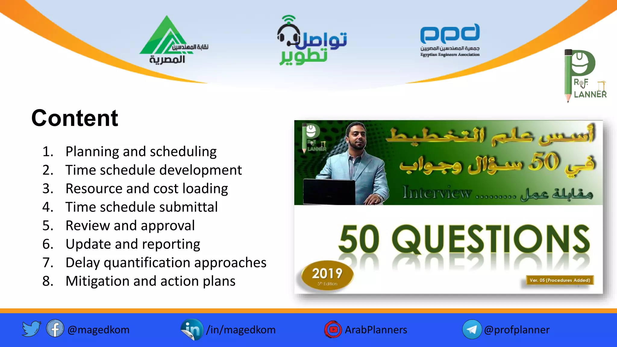 @magedkom /in/magedkom ArabPlanners @profplanner
Content
1. Planning and scheduling
2. Time schedule development
3. Resource and cost loading
4. Time schedule submittal
5. Review and approval
6. Update and reporting
7. Delay quantification approaches
8. Mitigation and action plans
 
