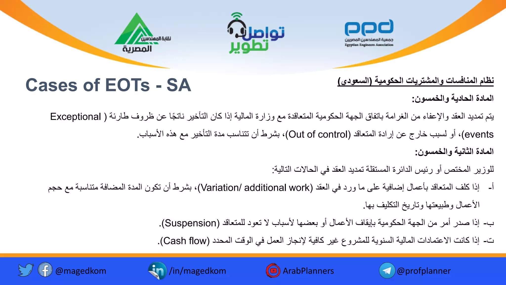 Cases of EOTs - SA ‫الحكومية‬ ‫والمشتريات‬ ‫المنافسات‬ ‫نظام‬
(
‫السعودي‬
)
‫والخمسون‬ ‫الحادية‬ ‫المادة‬
:
‫ئة‬ ‫طا‬ ‫وف‬ ‫ظ‬ ‫ع‬ ‫ا‬ً‫ج‬‫نات‬ ‫التأخ‬ ‫كا‬ ‫إذا‬ ‫ة‬ ‫المال‬ ‫ة‬ ‫وزا‬ ‫م‬ ‫المتعاقدة‬ ‫ة‬ ‫الحكوم‬ ‫الجهة‬ ‫اتفاق‬ ‫امة‬ ‫الغ‬ ‫م‬ ‫واإلعفاء‬ ‫العقد‬ ‫د‬ ‫تمد‬ ‫تم‬
(
Exceptional
events
)
‫المتعاقد‬ ‫ادة‬ ‫إ‬ ‫ع‬ ‫ج‬ ‫خا‬ ‫ب‬ ‫لس‬ ‫أو‬ ،
(
Out of control
)
‫اب‬ ‫األس‬ ‫هذه‬ ‫م‬ ‫التأخ‬ ‫مدة‬ ‫تتناسب‬ ‫أ‬ ‫ط‬ ‫ش‬ ،
.
‫والخمسون‬ ‫الثانية‬ ‫المادة‬
:
‫ة‬ ‫التال‬ ‫الحاال‬ ‫في‬ ‫العقد‬ ‫د‬ ‫تمد‬ ‫المستقلة‬ ‫ة‬ ‫الدائ‬ ‫س‬ ‫ئ‬ ‫أو‬ ‫المختص‬ ‫للوز‬
:
‫أ‬
-
‫العقد‬ ‫في‬ ‫د‬ ‫و‬ ‫ما‬ ‫على‬ ‫ة‬ ‫إضاف‬ ‫أعمال‬ ‫المتعاقد‬ ‫كلف‬ ‫إذا‬
(
Variation/ additional work
)
‫حجم‬ ‫م‬ ‫ة‬ ‫متناس‬ ‫المضافة‬ ‫المدة‬ ‫تكو‬ ‫أ‬ ‫ط‬ ‫ش‬ ،
‫ها‬ ‫ف‬ ‫التكل‬ ‫خ‬ ‫وتا‬ ‫عتها‬ ‫وط‬ ‫األعمال‬
.
‫ب‬
-
‫للمتعاقد‬ ‫تعود‬ ‫ال‬ ‫اب‬ ‫ألس‬ ‫عضها‬ ‫أو‬ ‫األعمال‬ ‫قاف‬ ‫إ‬ ‫ة‬ ‫الحكوم‬ ‫الجهة‬ ‫م‬ ‫أم‬ ‫صد‬ ‫إذا‬
(
Suspension
.)
-
‫المحدد‬ ‫الوق‬ ‫في‬ ‫العمل‬ ‫إلنجاز‬ ‫ة‬ ‫كاف‬ ‫غ‬ ‫وع‬ ‫للمش‬ ‫ة‬ ‫السنو‬ ‫ة‬ ‫المال‬ ‫االعتمادا‬ ‫كان‬ ‫إذا‬
(
Cash flow
.)
@magedkom /in/magedkom ArabPlanners @profplanner
 