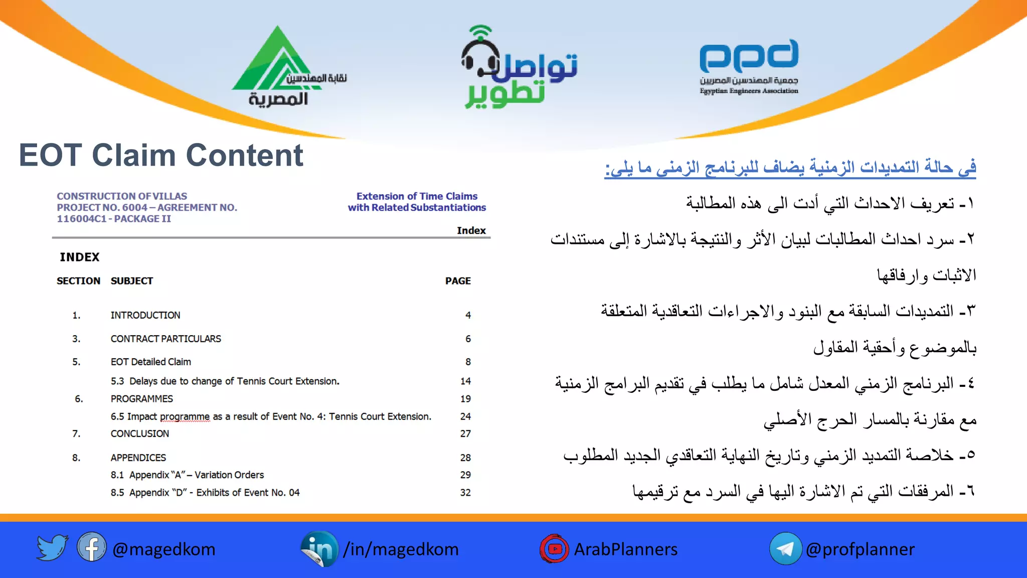 EOT Claim Content ‫يلي‬ ‫ما‬ ‫الزمني‬ ‫للبرنامج‬ ‫يضاف‬ ‫الزمنية‬ ‫التمديدات‬ ‫حالة‬ ‫في‬
:
1
-
‫ة‬ ‫المطال‬ ‫هذه‬ ‫الى‬ ‫أد‬ ‫التي‬ ‫االحداث‬ ‫ف‬ ‫تع‬
2
-
‫م‬ ‫إلى‬ ‫ة‬ ‫االشا‬ ‫جة‬ ‫والنت‬ ‫األث‬ ‫ا‬ ‫ل‬ ‫ا‬ ‫المطال‬ ‫احداث‬ ‫د‬ ‫س‬
‫ستندا‬
‫فاقها‬ ‫وا‬ ‫ا‬ ‫االث‬
3
-
‫المتعل‬ ‫ة‬ ‫التعاقد‬ ‫اءا‬ ‫واالج‬ ‫نود‬ ‫ال‬ ‫م‬ ‫قة‬ ‫السا‬ ‫دا‬ ‫التمد‬
‫قة‬
‫المقاول‬ ‫ة‬ ‫وأحق‬ ‫الموضوع‬
4
-
‫ا‬ ‫امج‬ ‫ال‬ ‫م‬ ‫تقد‬ ‫في‬ ‫طلب‬ ‫ما‬ ‫شامل‬ ‫المعدل‬ ‫الزمني‬ ‫نامج‬ ‫ال‬
‫ة‬ ‫لزمن‬
‫األصلي‬ ‫ج‬ ‫الح‬ ‫المسا‬ ‫نة‬ ‫مقا‬ ‫م‬
5
-
‫الم‬ ‫د‬ ‫الجد‬ ‫التعاقدي‬ ‫ة‬ ‫النها‬ ‫خ‬ ‫وتا‬ ‫الزمني‬ ‫د‬ ‫التمد‬ ‫خالصة‬
‫طلوب‬
6
-
‫مها‬ ‫ق‬ ‫ت‬ ‫م‬ ‫د‬ ‫الس‬ ‫في‬ ‫ها‬ ‫ال‬ ‫ة‬ ‫االشا‬ ‫تم‬ ‫التي‬ ‫فقا‬ ‫الم‬
@magedkom /in/magedkom ArabPlanners @profplanner
 