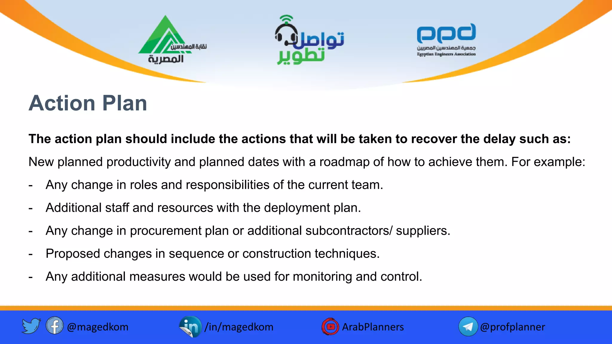 Action Plan
The action plan should include the actions that will be taken to recover the delay such as:
New planned productivity and planned dates with a roadmap of how to achieve them. For example:
- Any change in roles and responsibilities of the current team.
- Additional staff and resources with the deployment plan.
- Any change in procurement plan or additional subcontractors/ suppliers.
- Proposed changes in sequence or construction techniques.
- Any additional measures would be used for monitoring and control.
@magedkom /in/magedkom ArabPlanners @profplanner
 