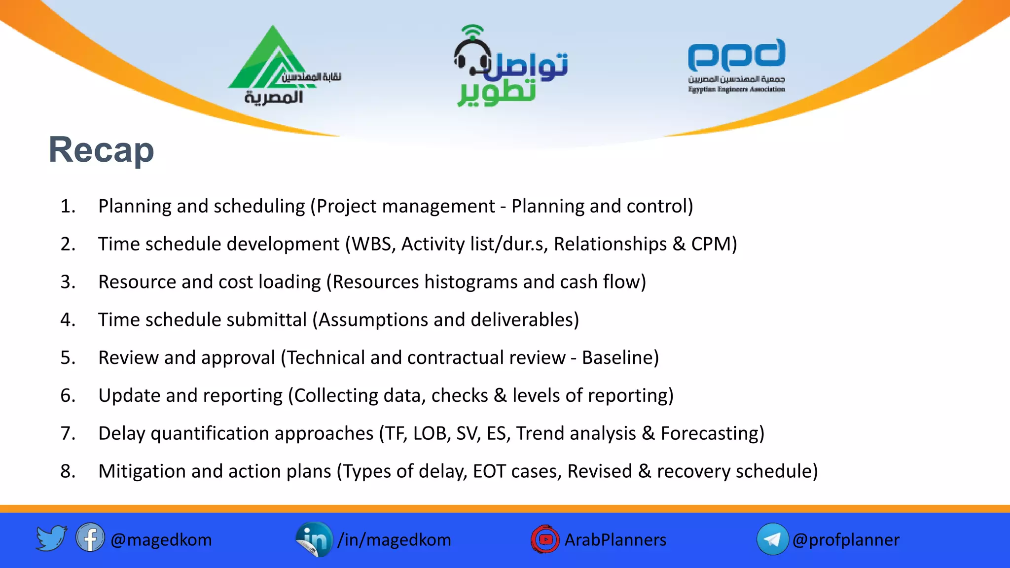 Recap
1. Planning and scheduling (Project management - Planning and control)
2. Time schedule development (WBS, Activity list/dur.s, Relationships & CPM)
3. Resource and cost loading (Resources histograms and cash flow)
4. Time schedule submittal (Assumptions and deliverables)
5. Review and approval (Technical and contractual review - Baseline)
6. Update and reporting (Collecting data, checks & levels of reporting)
7. Delay quantification approaches (TF, LOB, SV, ES, Trend analysis & Forecasting)
8. Mitigation and action plans (Types of delay, EOT cases, Revised & recovery schedule)
@magedkom /in/magedkom ArabPlanners @profplanner
 