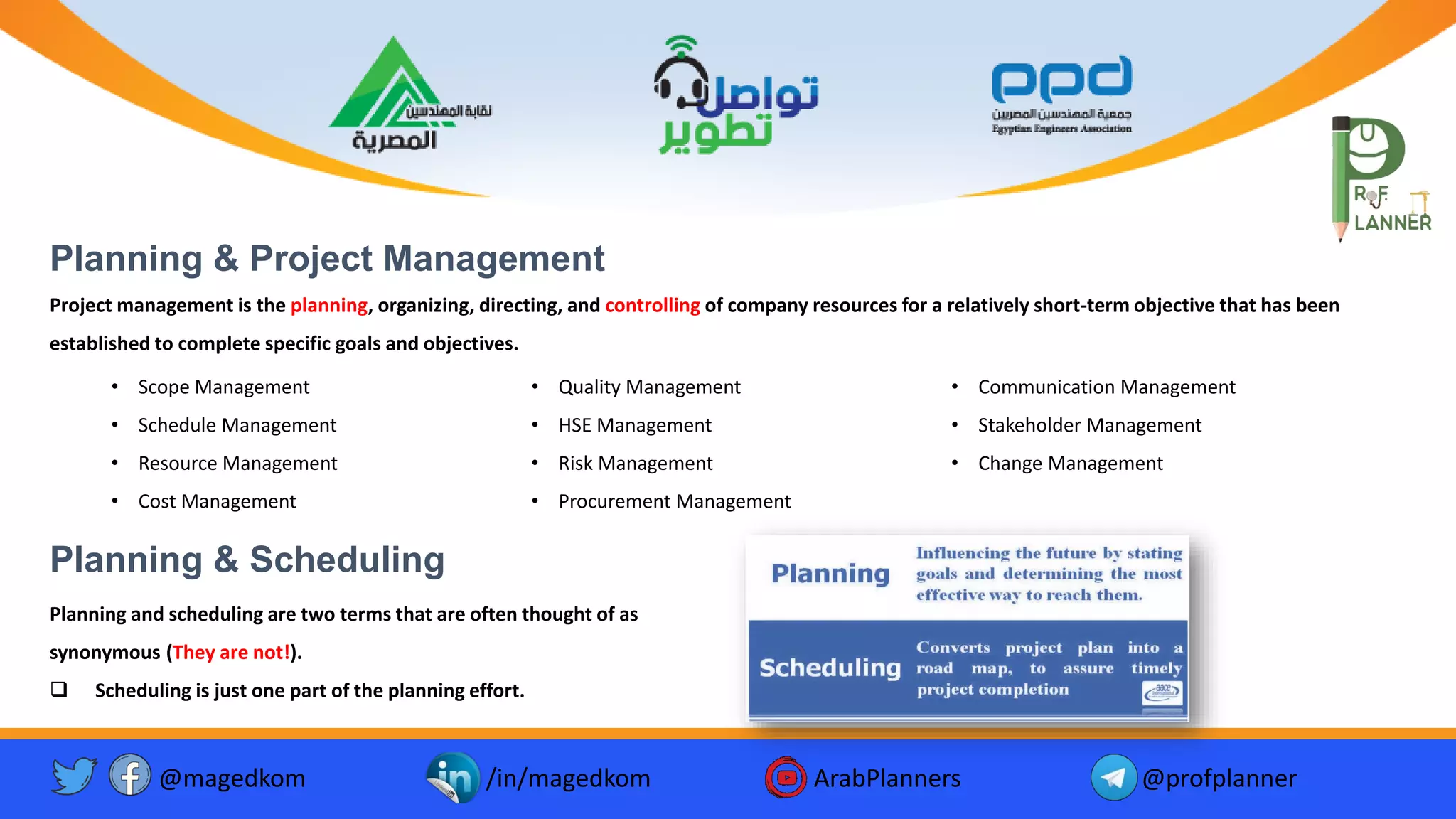 @magedkom /in/magedkom ArabPlanners @profplanner
Planning & Project Management
• Scope Management
• Schedule Management
• Resource Management
• Cost Management
• Quality Management
• HSE Management
• Risk Management
• Procurement Management
• Communication Management
• Stakeholder Management
• Change Management
Planning & Scheduling
Planning and scheduling are two terms that are often thought of as
synonymous (They are not!).
❑ Scheduling is just one part of the planning effort.
Project management is the planning, organizing, directing, and controlling of company resources for a relatively short-term objective that has been
established to complete specific goals and objectives.
 