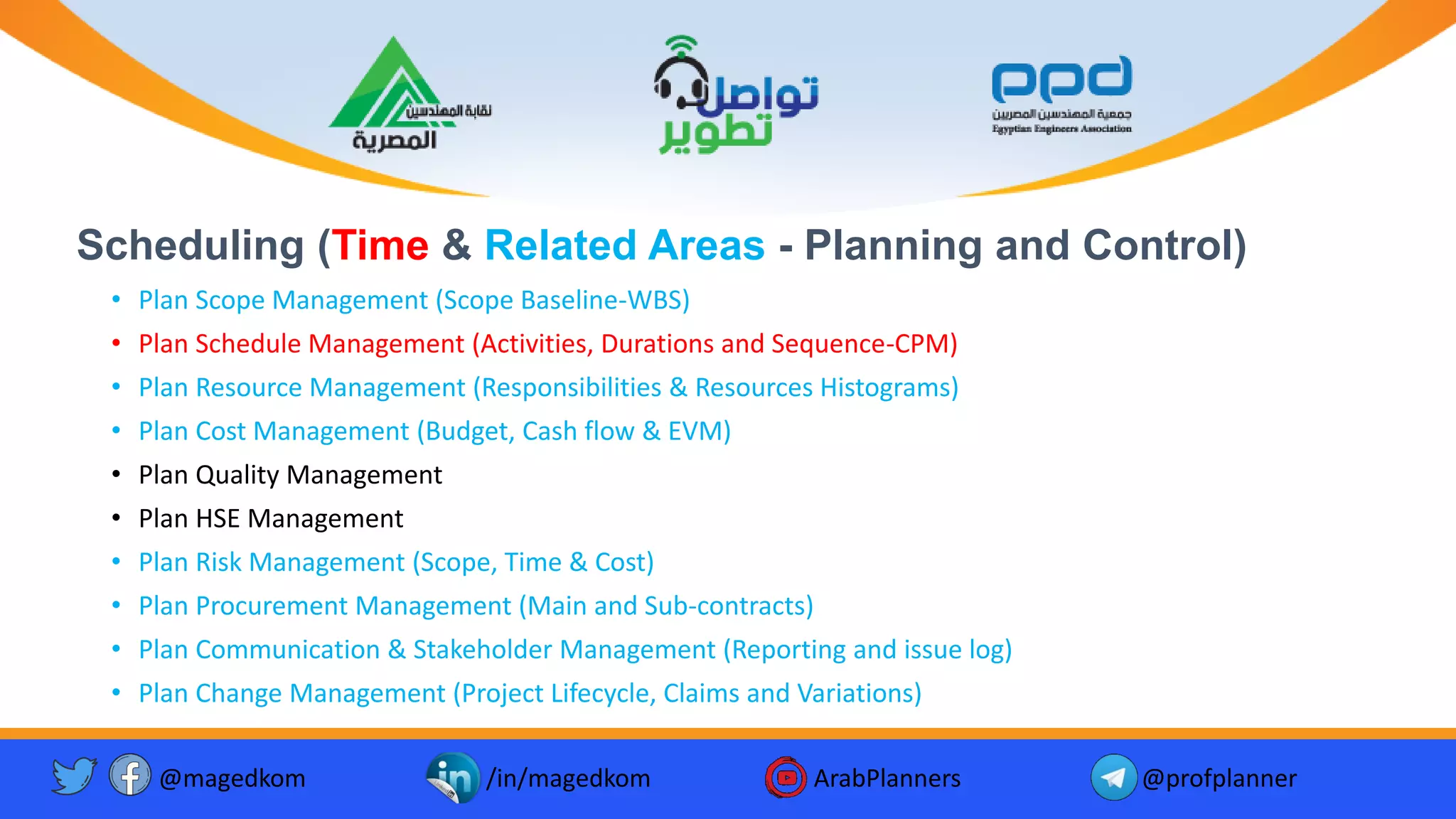 Scheduling (Time & Related Areas - Planning and Control)
• Plan Scope Management (Scope Baseline-WBS)
• Plan Schedule Management (Activities, Durations and Sequence-CPM)
• Plan Resource Management (Responsibilities & Resources Histograms)
• Plan Cost Management (Budget, Cash flow & EVM)
• Plan Quality Management
• Plan HSE Management
• Plan Risk Management (Scope, Time & Cost)
• Plan Procurement Management (Main and Sub-contracts)
• Plan Communication & Stakeholder Management (Reporting and issue log)
• Plan Change Management (Project Lifecycle, Claims and Variations)
@magedkom /in/magedkom ArabPlanners @profplanner
 