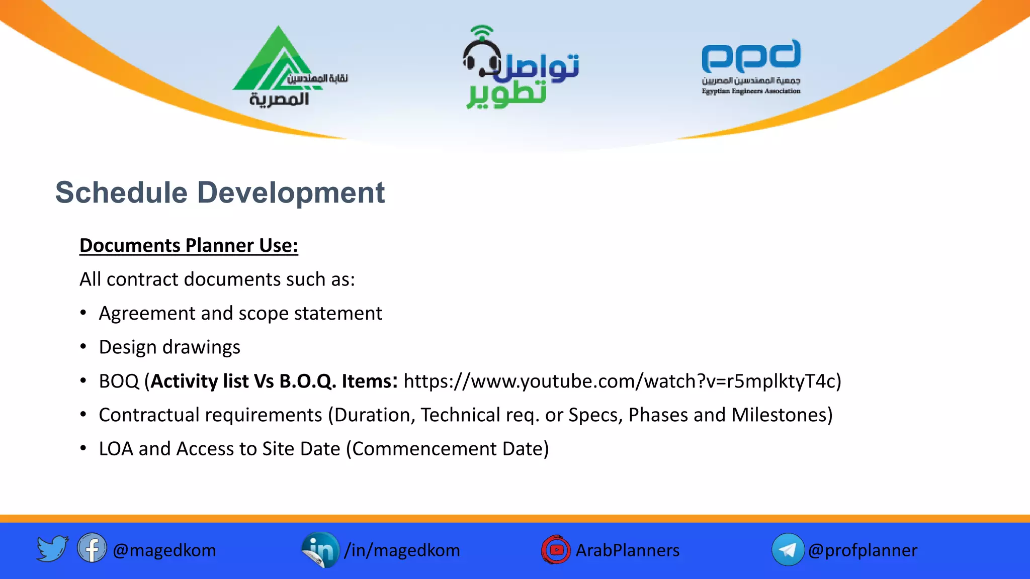 Schedule Development
Documents Planner Use:
All contract documents such as:
• Agreement and scope statement
• Design drawings
• BOQ (Activity list Vs B.O.Q. Items: https://www.youtube.com/watch?v=r5mplktyT4c)
• Contractual requirements (Duration, Technical req. or Specs, Phases and Milestones)
• LOA and Access to Site Date (Commencement Date)
@magedkom /in/magedkom ArabPlanners @profplanner
 