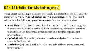 6.4 > T&T: Estimation Methodologies (2)
Three-point estimating: The accuracy of single-point duration estimates may be
improved by considering estimation uncertainty and risk. Using three-point
estimates helps define an approximate range for an activity’s duration
● Most likely (tM). This estimate is based on the duration of the activity, given
the resources likely to be assigned, their productivity, realistic expectations
of availability for the activity, dependencies on other participants, and
interruptions.
● Optimistic (tO). The activity duration based on analysis of the best-case
scenario for the activity.
● Pessimistic (tP). The duration based on analysis of the worst-case scenario
for the activity.
 