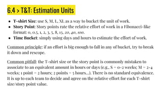 6.4 > T&T: Estimation Units
● T-shirt Size: use S, M, L, XL as a way to bucket the unit of work.
● Story Point: Story points rate the relative effort of work in a Fibonacci-like
format: 0, 0.5, 1, 2, 3, 5, 8, 13, 20, 40, 100.
● Time Bucket: simply using days and hours to estimate the effort of work.
Common principle: if an effort is big enough to fall in any of bucket, try to break
it down and rescope.
Common pitfall: the T-shirt size or the story point is commonly mistaken to
associate to an equivalent amount in hours or days (e.g., S = 0-2 weeks; M = 2-4
weeks; 1 point = 2 hours; 2 points = 5 hours…). There is no standard equivalence.
It is up to each team to decide and agree on the relative effort for each T-shirt
size/story point value.
 
