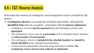6.4 > T&T: Reserve Analysis
Determine the amount of contingency and management reserve needed for the
project.
● Contingency Reserve: is account for schedule uncertainty, allocated for
identified risks that are accepted - associated with the known-unknowns.
○ Contingency reserves may be separated from the individual activities and
aggregated.
○ The contingency reserve may be a percentage of the estimated activity duration
or a fixed number of work periods.
○ The contingency reserve is included in the schedule baseline but should be
clearly identified in the schedule documentation.
○ As more precise information about the project becomes available, the
contingency reserve may be used, reduced, or eliminated.
 