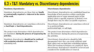 6.3 > T&T: Mandatory vs. Discretionary dependencies
Mandatory dependencies Discretionary dependencies
Mandatory dependencies are those that are legally
or contractually required or inherent in the nature
of the work.
Discretionary dependencies are established based on
knowledge of best practices within a particular
application area or some unusual aspect of the
project where a specific sequence is desired, even
though there may be other acceptable sequences.
Mandatory dependencies are sometimes referred to
as hard logic or hard dependencies.
Discretionary dependencies are sometimes referred
to as preferred logic,
preferential logic, or soft logic.
The project team determines which dependencies
are mandatory during the process of sequencing the
activities.
The project team determines which dependencies
are discretionary during the process of sequencing
the activities.
Mandatory dependencies should not be confused
with assigning schedule constraints in the
scheduling tool.
Discretionary dependencies should be fully
documented since they can create arbitrary total
float values and can limit later scheduling options.
When fast tracking techniques are employed, these
discretionary dependencies should be reviewed and
considered for modification or removal.
 