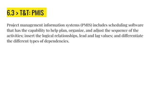 6.3 > T&T: PMIS
Project management information systems (PMIS) includes scheduling software
that has the capability to help plan, organize, and adjust the sequence of the
activities; insert the logical relationships, lead and lag values; and differentiate
the different types of dependencies.
 